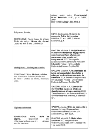 related motor tasks. Experimental
Brain Research, v.183, p. 417–423,
2007.
DOI 10.1007/s00221-007-1148-0
Artigos em Jornais:
SOBRENOME, Nome (autor do artigo).
Título do artigo. Nome do Jornal,
Local, dia mês e ano. Caderno, p.
SILVA, Carlos José. O drama da
economia. Folha de Londrina,
Londrina, 23 abr. 1998. Caderno
Economia, p.4.
Monografias, Dissertações e Teses:
SOBRENOME, Nome. Título do trabalho.
Ano. Natureza do Trabalho (Nível e área
do curso) - Unidade de Ensino, Instituição,
Local.
OKAZAKI, Victor H. A. Diagnóstico da
especificidade técnica de jogadores
que desempenham a função de
armadores, alas e pivôs no
basquetebol. 2002. Monografia
(Graduação em Licenciatura Plena em
Educação Física) – Universidade
Federal do Paraná, Curitiba-PR.
OKAZAKI, Victor H. A. O arremesso de
jump no basquetebol de adultos e
crianças em função do aumento da
distância. 2006. Dissertação (Mestrado
em Educação Física) – Universidade
Federal do Paraná, Curitiba-PR.
OKAZAKI, Victor H. A. Controle de
movimentos rápidos e precisos
direcionados a alvos espaciais. 2009.
Tese (Doutorado em Educação Física) –
Universidade de São Paulo, São Paulo-
SP.
Páginas na Internet:
SOBRENOME, Nome. Título da
página. Disponível em:
<http:/www.editora.com.br>. Acesso
em: dia mês ano.
CALDAS, Juarez. O fim da economia: o
começo de tudo. Disponível em:
<http://www.caldasecon.com.br>.
Acesso em: 23 abr. 2001.
OKAZAKI, Victor H. A. Material de
Apoio de TCC. Disponível em:
<http://okazaki.webs.com>. Acesso em:
1 de maio 2010.
25
 
