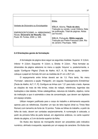 Verbete de Dicionário ou Enciclopédia
EMPIRIOCRITICISMO. In: ABBAGNANO,
Nicola. Dicionário de filosofia. São
Paulo: M. Fontes, 2000. p. 326.
Bíblia:
BÍBLIA. Idioma. Título da obra.
Tradução ou versão. Local: Editora, Data
de publicação. Total de páginas. Notas
(se houver).
BIBLIA. Português. Bíblia sagrada.
Tradução por Padre Francisco Zbik. Rio
de Janeiro: Paumape, 1980.
2.4 Orientações gerais de formatação
A formatação da página deve seguir as seguintes medidas: Superior  3,0cm;
Inferior  2,0cm; Esquerda  3,0cm; e, Direita  2,0cm. Para formatar as
dimensões da página selecione no menu a opção ‘Arquivo’ e, posteriormente, a
opção ‘Configurar Página’ [Tecla de Atalho: ALT, A, O]. Nesta opção, também
coloque o papel em formato A4 com as medidas de 21 cm x 29,7 cm.
O espaçamento entre linhas deverá ser de 1,5. Para tanto, No menu
‘Formatar’, selecione a opção ‘Parágrafo’, em seguida ‘Espacejamento Entrelinhas’
[Tecla de Atalho: ALT, F, P]. Configure as linhas com ‘1,5’ para todo o texto. Apenas
as citações de mais de três linhas, notas de rodapé, referências, legendas das
ilustrações e das tabelas, fichas catalográficas, natureza do trabalho, objetivo, nome
da instituição a que é submetida e área de concentração, que devem ser digitados
em espaço simples.
Utilizar margem justificada para o corpo do trabalho e alinhamento esquerdo
apenas para as referências. Escolher um tipo de letra legível (Arial ou Times New
Roman) com tamanho de fonte de 12 pontos. Todas as folhas do trabalho, a partir da
folha de rosto, devem ser contadas seqüencialmente. A numeração é colocada, a
partir da primeira folha da parte textual, em algarismos arábicos, no canto superior
direito da página, a 2 cm da borda superior da folha.
Os títulos dos tópicos da monografia devem ser precedidos pelo indicativo
numérico, alinhado à esquerda, separado por um espaço de caractere. Os títulos das
27
 