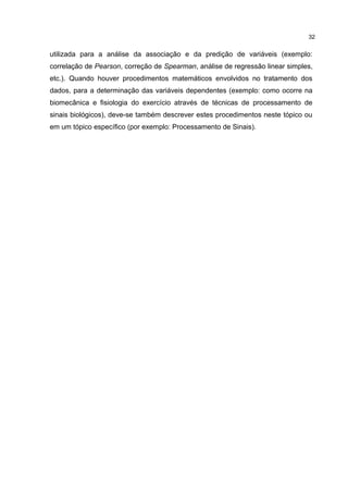 utilizada para a análise da associação e da predição de variáveis (exemplo:
correlação de Pearson, correção de Spearman, análise de regressão linear simples,
etc.). Quando houver procedimentos matemáticos envolvidos no tratamento dos
dados, para a determinação das variáveis dependentes (exemplo: como ocorre na
biomecânica e fisiologia do exercício através de técnicas de processamento de
sinais biológicos), deve-se também descrever estes procedimentos neste tópico ou
em um tópico específico (por exemplo: Processamento de Sinais).
32
 
