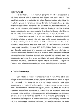 4 RESULTADOS
Nos resultados, pode-se fazer um parágrafo introdutório apresentando a
estratégia utilizada para a subdivisão dos tópicos que serão tratados. Esta
subdivisão auxilia na organização das idéias. Procure realizar subdivisões dos
resultados quando houver grande número de variáveis. É aconselhado que esta
subdivisão seja realizada de acordo com a natureza e relação entre as variáveis. Ou
seja, coloque dentro de mesmos tópicos variáveis de mesma natureza e/ou que
estejam relacionadas ao mesmo assunto da análise. Lembre-se este tópico de
“RESULTADOS” também possui um objetivo específico no texto de um TCC.
O objetivo principal deste tópico de “RESULTADOS” é apenas descrever os
principais achados do estudo. Ou seja, aqui serão apenas apresentados os
resultados obtidos por meio das coletas de dados realizadas. Procure dar a maior
ênfase na descrição dos resultados para aspectos mais relevantes e que terão
maior ênfase no próximo tópico do TCC (DISCUSSÃO). Deste modo, resultados
que não estão ligados diretamente para responder ao problema de estudo, ou que
não estão diretamente relacionados com as hipóteses de estudo levantadas, devem
ter menor destaque neste tópico e na discussão posterior. Os resultados podem ser
apresentados por meio de diversas estratégias, tais como: utilizando a escrita
discursiva (em texto), apresentando figuras, tabelas ou quadros. A seguir são
descritas estas diferentes estratégias para auxiliar na elaboração dos resultados.
4.1 Resultados em Texto
Os resultados podem ser descritos diretamente no texto. Utilize o texto para
reforçar os principais resultados, ou seja, aqueles que terão maior ênfase no tópico
de DISCUSSÃO. Em situações em que há poucos resultados para serem
apresentados, os resultados também podem ser apresentados apenas em texto,
sem a necessidade de outros recursos (figuras, tabelas e quadros). Os resultados
devem ser apresentados de acordo com a natureza do tipo de variável dependente
analisada. Por conseguinte, variáveis de natureza quantitativa podem ser expressas
em suas medidas de tendência central (média e mediana, por exemplo) e de
variabilidade (desvio padrão e intervalo inter-quartil, por exemplo). Variáveis de
natureza qualitativa (ou também subjetivas) podem ser descritas de acordo com a
34
 