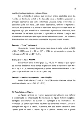 qualidade/particularidade das medidas obtidas.
Em se tratando de estudos que envolvam análise estatística, além das
medidas de tendência central e de dispersão, deve-se também apresentar os
principais coeficientes dos testes estatísticos utilizados. Estes coeficientes são
específicos para cada teste. Além destes coeficientes, também é importante a
indicação da existência ou ausência do coeficiente de significância dos testes. Na
sequência, logo após apresentar os coeficientes e significâncias estatísticas, deve-
se interpretar os resultados apontando o significado das análises. A seguir, está
apresentado um exemplo com alguns testes comparativos (teste T de Student e
ANOVA) e teste associativo (teste de Análise de Regressão Linear Simples).
Exemplo 1: Teste T de Student
O grupo dos homens demonstrou maior altura de salto vertical (t=2.206;
gl=28; P=0.036) com M = 35 cm (DP = 0,12), em comparação ao grupo das
mulheres com M = 22 cm (DP = 0,11).
Exemplo 2: Teste de ANOVA
Foi verificado efeito do fator grupo (F2,27 = 5,56; P = 0,003), no qual o grupo
de crianças apresentou maior tempo de prova no teste de velocidade com M =
15,14 s (DP = 1,3), em comparação aos grupos de adolescentes com M = 11,34 s
(DP = 0,7) e de adultos com M = 10,78 s (DP = 0,9).
Exemplo 3: Análise de Regressão Linear Simples
Foi verificada relação (F1,42 = 6,32; P = 0,004) entre a estatura e a idade dos
sujeitos analisados com r = 0,89 (R² = 0,79).
4.2 Resultados em Figuras
As figuras e gráficos são recursos que podem ser utilizados para melhorar
a apresentação e a interpretação dos resultados. As figuras ilustram situações e
condições experimentais ou auxiliam na explicação e na interpretação dos
resultados. Os gráficos apresentam resultados de forma mais interativa. Apesar da
distinção entre figuras e tabelas, atualmente, tem sido apenas utilizado o termo
“figuras” para se referir a ambos, figuras e gráficos. Mesmo com a grande
35
 