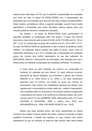 maiores erros neste tópico do TCC que é confundir a apresentação dos resultados
(que deve ser feito no tópico de RESULTADOS) com a apresentação das
explicações para os resultados (que deve ser feito aqui no tópico de DISCUSSÃO).
Desta maneira, aconselha-se utilizar a seguinte estratégia, quando houver dados
significativos e importantes para serem discutidos, pode-se apenas fazer uma
menção qualitativa indicando a direção dos resultados.
No exemplo 1 do tópico de RESULTADOS foram apresentados os
seguintes resultados na comparação entre dois grupos: “O grupo dos homens
demonstrou maior altura de salto vertical (t=2.206; gl=28; P=0.036) com M = 35 cm
(DP = 0,12), em comparação ao grupo das mulheres com M = 22 cm (DP = 0,11)”.
Ou seja, nos RESULTADOS foi apresentado o valor numérico da tendência central
(média) e da dispersão (desvio padrão) dos dados do grupo, assim como os
coeficientes estatísticos (t, gl e P) e a direção para a interpretação dos resultados
(grupo dos homens teve melhor desempenho do que das mulheres). Na
DISCUSSÃO, utiliza-se o fornecimento de informações mais reduzidas para que a
ênfase possa ser realizada na explicação dos resultados verificados. Por exemplo:
A maior altura de salto verificada nos homens, em comparação às
mulheres, foi explicada por dois fatores: (1) maior potência muscular,
decorrente de fatores biológicos que favorecem o gênero dos homens
(MALINA et al., 2004; SILVA et al., 1979); e, (2) maior treinamento
específico para os homens, em função do grupo dos homens ter
demonstrado maior prática com modalidades esportivas que utilizam mais
regularmente a necessidade de realizar saltos (ex.: voleibol e basquetebol).
Tais resultados estão em consonância com estudos anteriores comparando
o desempenho de homens e de mulheres em diferentes idades, tais como:
crianças entre 8-13 anos (ROMERO, 1998), adolescentes entre 13-17 anos
(SILVEIRA & CELESTINO, 2004) e adultos entre 20-25 anos
(RICHARDSON et al., 2009; VON INGEN SCHELTZ et al., 2010).
Repare que neste exemplo acima, não foram apresentados os valores
numéricos das médias e desvios padrão dos dados. Apenas foi colocada a análise
qualitativa fornecendo a direção dos achados, ou seja, homens com melhor
desempenho do que as mulheres na tarefa de salto vertical. Além desta análise
47
 