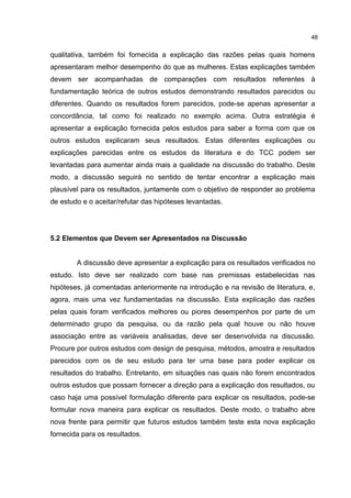 qualitativa, também foi fornecida a explicação das razões pelas quais homens
apresentaram melhor desempenho do que as mulheres. Estas explicações também
devem ser acompanhadas de comparações com resultados referentes à
fundamentação teórica de outros estudos demonstrando resultados parecidos ou
diferentes. Quando os resultados forem parecidos, pode-se apenas apresentar a
concordância, tal como foi realizado no exemplo acima. Outra estratégia é
apresentar a explicação fornecida pelos estudos para saber a forma com que os
outros estudos explicaram seus resultados. Estas diferentes explicações ou
explicações parecidas entre os estudos da literatura e do TCC podem ser
levantadas para aumentar ainda mais a qualidade na discussão do trabalho. Deste
modo, a discussão seguirá no sentido de tentar encontrar a explicação mais
plausível para os resultados, juntamente com o objetivo de responder ao problema
de estudo e o aceitar/refutar das hipóteses levantadas.
5.2 Elementos que Devem ser Apresentados na Discussão
A discussão deve apresentar a explicação para os resultados verificados no
estudo. Isto deve ser realizado com base nas premissas estabelecidas nas
hipóteses, já comentadas anteriormente na introdução e na revisão de literatura, e,
agora, mais uma vez fundamentadas na discussão. Esta explicação das razões
pelas quais foram verificados melhores ou piores desempenhos por parte de um
determinado grupo da pesquisa, ou da razão pela qual houve ou não houve
associação entre as variáveis analisadas, deve ser desenvolvida na discussão.
Procure por outros estudos com design de pesquisa, métodos, amostra e resultados
parecidos com os de seu estudo para ter uma base para poder explicar os
resultados do trabalho. Entretanto, em situações nas quais não forem encontrados
outros estudos que possam fornecer a direção para a explicação dos resultados, ou
caso haja uma possível formulação diferente para explicar os resultados, pode-se
formular nova maneira para explicar os resultados. Deste modo, o trabalho abre
nova frente para permitir que futuros estudos também teste esta nova explicação
fornecida para os resultados.
48
 