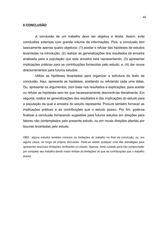 6 CONCLUSÃO
A conclusão de um trabalho deve ser objetiva e direta. Assim, evite
conclusões extensas com grande volume de informações. Pois, a conclusão tem
basicamente apenas quatro objetivos: (1) aceitar e refutar das hipóteses de estudos
levantadas na introdução; (2) realizar as generalizações dos resultados da amostra
analisada para a população que esta amostra está representando; (3) apresentar
implicações práticas para as contribuições fornecidas pelo estudo; e, (4) dar novos
direcionamentos para futuros estudos.
Utilize as hipóteses levantadas para organizar a estrutura do texto da
conclusão. Aqui, apresente as hipóteses, aceitando ou refutando cada uma delas.
Ou, apresente os argumentos, com base nos resultados e explicações, para aceitar
ou refutar as hipóteses sem ter que necessariamente descrevê-las literalmente. Em
seguida, realize as generalizações dos resultados e das implicações do estudo para
a população da qual a amostra do estudo representa. Procure também fornecer as
implicações práticas e as contribuições que o estudo possui. Por fim, pode-se
finalizar a conclusão fornecendo sugestões para futuros estudos em direções para
fatores não contemplados pelo presente estudo, ou em novas direções abertas por
lacunas levantadas pelo estudo.
OBS.: alguns estudos também colocam as limitações do trabalho no final da conclusão, ou, em
alguns casos, ao longo da própria discussão. Pode-se adotar qualquer uma das estratégias para
apresentar possíveis limitações verificadas no estudo. Apenas, tome cuidado para não comprometer
por completo seu trabalho dando maior ênfase às limitações do que às contribuições que o trabalho
possui.
49
 