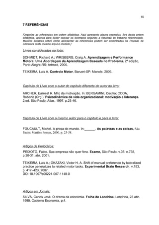 7 REFERÊNCIAS
[Organize as referências em ordem alfabética. Aqui apresento alguns exemplos, fora desta ordem
alfabética, apenas para poder colocar os exemplos segundo a natureza do trabalho referenciado.
Maiores detalhes sobre como apresentar as referências podem ser encontradas na Revisão de
Literatura deste mesmo arquivo modelo.]
Livros considerados no todo:
SCHMIDT, Richard A.; WRISBERG, Craig A. Aprendizagem e Performance
Motora: Uma Abordagem da Aprendizagem Baseada no Problema. 2ª edição,
Porto Alegre-RS: Artmed, 2000.
TEIXEIRA, Luis A. Controle Motor. Barueri-SP: Manole, 2006.
Capítulo de Livro com o autor do capítulo diferente do autor do livro:
ARCHER, Earnest R. Mito da motivação. In: BERGAMINI, Cecília; CODA,
Roberto (Org.). Psicodinâmica da vida organizacional: motivação e liderança.
2.ed. São Paulo: Atlas, 1997. p.23-46.
Capítulo de Livro com o mesmo autor para o capítulo e para o livro:
FOUCAULT, Michel. A prosa do mundo. In:______. As palavras e as coisas. São
Paulo: Martins Fontes, 2000. p. 23-58.
Artigos de Periódicos:
PEIXOTO, Fábio. Sua empresa não quer fera. Exame, São Paulo, v.35, n.738,
p.30-31, abr. 2001.
TEIXEIRA, Luis A.; OKAZAKI, Victor H. A. Shift of manual preference by lateralized
practice generalizes to related motor tasks. Experimental Brain Research, v.183,
p. 417–423, 2007.
DOI 10.1007/s00221-007-1148-0
Artigos em Jornais:
SILVA, Carlos José. O drama da economia. Folha de Londrina, Londrina, 23 abr.
1998. Caderno Economia, p.4.
50
 