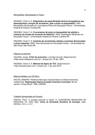 Monografias, Dissertações e Teses:
OKAZAKI, Victor H. A. Diagnóstico da especificidade técnica de jogadores que
desempenham a função de armadores, alas e pivôs no basquetebol. 2002.
Monografia (Graduação em Licenciatura Plena em Educação Física) – Universidade
Federal do Paraná, Curitiba-PR.
OKAZAKI, Victor H. A. O arremesso de jump no basquetebol de adultos e
crianças em função do aumento da distância. 2006. Dissertação (Mestrado em
Educação Física) – Universidade Federal do Paraná, Curitiba-PR.
OKAZAKI, Victor H. A. Controle de movimentos rápidos e precisos direcionados
a alvos espaciais. 2009. Tese (Doutorado em Educação Física) – Universidade de
São Paulo, São Paulo-SP.
Páginas na Internet:
CALDAS, Juarez. O fim da economia: o começo de tudo. Disponível em:
<http://www.caldasecon.com.br>. Acesso em: 23 abr. 2001.
OKAZAKI, Victor H. A. Material de Apoio de TCC. Disponível em:
<http://okazaki.webs.com>. Acesso em: 1 de maio 2010.
Material Didático em CD-Rom:
RIO DE JANEIRO. Prefeitura Municipal. Subsecretaria de Desenvolvimento
Institucional. Organização básica do poder executivo municipal. Rio de
Janeiro: Unisys Brasil, 1996. CDROM.
Trabalho Apresentado em Evento:
GARCIA, Flávio. A zoologia aplicada no Brasil. In: CONGRESSO BRASILEIRO DE
ZOOLOGIA, 34., 2002, Itajaí. Anais da Sociedade Brasileira de Zoologia. Itajaí:
UNIVALI, 2002. p. 54-67.
51
 