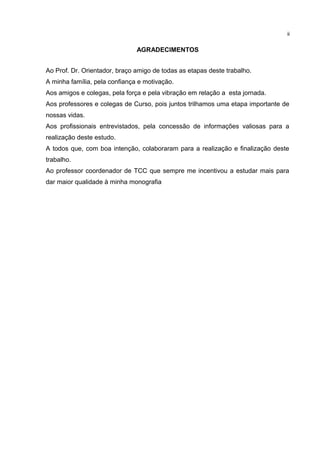 AGRADECIMENTOS
Ao Prof. Dr. Orientador, braço amigo de todas as etapas deste trabalho.
A minha família, pela confiança e motivação.
Aos amigos e colegas, pela força e pela vibração em relação a esta jornada.
Aos professores e colegas de Curso, pois juntos trilhamos uma etapa importante de
nossas vidas.
Aos profissionais entrevistados, pela concessão de informações valiosas para a
realização deste estudo.
A todos que, com boa intenção, colaboraram para a realização e finalização deste
trabalho.
Ao professor coordenador de TCC que sempre me incentivou a estudar mais para
dar maior qualidade à minha monografia
ii
 