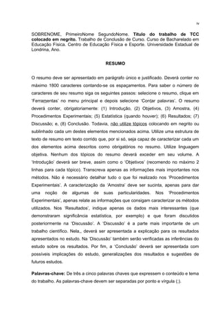 SOBRENOME, PrimeiroNome SegundoNome. Título do trabalho de TCC
colocado em negrito. Trabalho de Conclusão de Curso. Curso de Bacharelado em
Educação Física. Centro de Educação Física e Esporte. Universidade Estadual de
Londrina, Ano.
RESUMO
O resumo deve ser apresentado em parágrafo único e justificado. Deverá conter no
máximo 1800 caracteres contando-se os espaçamentos. Para saber o número de
caracteres de seu resumo siga os seguintes passos: selecione o resumo, clique em
‘Ferramentas’ no menu principal e depois selecione ‘Contar palavras’. O resumo
deverá conter, obrigatoriamente: (1) Introdução, (2) Objetivos, (3) Amostra, (4)
Procedimentos Experimentais; (5) Estatística (quando houver); (6) Resultados; (7)
Discussão; e, (8) Conclusão. Todavia, não utilize tópicos colocando em negrito ou
sublinhado cada um destes elementos mencionados acima. Utilize uma estrutura de
texto de resumo em texto corrido que, por si só, seja capaz de caracterizar cada um
dos elementos acima descritos como obrigatórios no resumo. Utilize linguagem
objetiva. Nenhum dos tópicos do resumo deverá exceder em seu volume. A
‘Introdução’ deverá ser breve, assim como o ‘Objetivos’ (recomendo no máximo 2
linhas para cada tópico). Transcreva apenas as informações mais importantes nos
métodos. Não é necessário detalhar tudo o que foi realizado nos ‘Procedimentos
Experimentais’. A caracterização da ‘Amostra’ deve ser sucinta, apenas para dar
uma noção de algumas de suas particularidades. Nos ‘Procedimentos
Experimentais’, apenas relate as informações que consigam caracterizar os métodos
utilizados. Nos ‘Resultados’, indique apenas os dados mais interessantes (que
demonstraram significância estatística, por exemplo) e que foram discutidos
posteriormente na ‘Discussão’. A ‘Discussão’ é a parte mais importante de um
trabalho científico. Nela,, deverá ser apresentada a explicação para os resultados
apresentados no estudo. Na ‘Discussão’ também serão verificadas as inferências do
estudo sobre os resultados. Por fim, a ‘Conclusão’ deverá ser apresentada com
possíveis implicações do estudo, generalizações dos resultados e sugestões de
futuros estudos.
Palavras-chave: De três a cinco palavras chaves que expressem o conteúdo e tema
do trabalho. As palavras-chave devem ser separadas por ponto e vírgula (;).
iv
 
