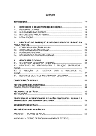9
SUMÁRIO
INTRODUÇÃO....................................................................................................... 10
1. DEFINIÇÕES E CONCEITUAÇÕES DE CIDADE..................................... 11
1.1. PEQUENAS CIDADES............................................................................... 13
1.2. SURGIMENTO DAS CIDADES.................................................................. 16
1.3. HISTÓRIAS DE PAULA FREITAS.............................................................. 19
1.4. LOCALIZAÇÃO........................................................................................... 22
2. PROCESSO DE FORMAÇÃO E DESENVOLVIMENTO URBANO EM
PAULA FREITAS.................................................................................................. 25
2.1. COMPARTIMENTAÇÃO MUNICIPAL........................................................ 28
2.2. COMPARTIMENTAÇÃO URBANA............................................................. 29
2.3. PERÍMETRO URBANO.............................................................................. 31
2.4. DENSIDADE DE OCUPAÇÃO URBANA.................................................... 31
3. GEOGRAFIA E ENSINO............................................................................ 34
3.1. O ENSINO DA GEOGRAFIA NO BRASIL.................................................. 34
3.2. PROCESSO DE APRENDIZAGEM E RELAÇÃO PROFESSOR /
ALUNO.................................................................................................................. 36
3.3. A RELAÇÃO DA TEMÁTICA COM A REALIDADE SO
ALUNO................................................................................................................... 37
3.4. RECURSOS DIDÁTICOS NO ENSINO DA GEOGRAFIA......................... 38
CONSIDERAÇÕES FINAIS.................................................................................. 40
REFERÊNCIAS BIBLIOGRÁFICAS..................................................................... 41
CONSULTAS ELETRÔNICAS............................................................................... 44
RELATÓRIO DE ESTÁGIO................................................................................... 45
INTRODUÇÃO....................................................................................................... 46
PROCESSO DE APRENDIZAGEM, RELAÇÃO PROFESSOR / ALUNO E A
IMPORTÂNCIA DO ENSINO DA GEOGRAFIA................................................... 48
CONSIDERAÇÕES FINAIS.................................................................................. 51
REFERÊNCIAS BIBLIOGRÁFICAS..................................................................... 52
ANEXOS 01 – (PLANOS DE AULA)...................................................................... 53
ANEXOS 02 – (TERMO DE ENCAMINHAMENTODE ESTÁGIO).......................
 