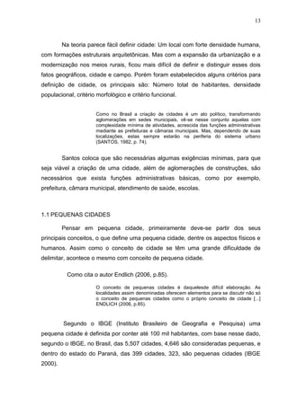13
Na teoria parece fácil definir cidade: Um local com forte densidade humana,
com formações estruturais arquitetônicas. Mas com a expansão da urbanização e a
modernização nos meios rurais, ficou mais difícil de definir e distinguir esses dois
fatos geográficos, cidade e campo. Porém foram estabelecidos alguns critérios para
definição de cidade, os principais são: Número total de habitantes, densidade
populacional, critério morfológico e critério funcional.
Como no Brasil a criação de cidades é um ato político, transformando
aglomerações em sedes municipais, vê-se nesse conjunto aquelas com
complexidade mínima de atividades, acrescida das funções administrativas
mediante as prefeituras e câmaras municipais. Mas, dependendo de suas
localizações, estas sempre estarão na periferia do sistema urbano
(SANTOS, 1982, p. 74).
Santos coloca que são necessárias algumas exigências mínimas, para que
seja viável a criação de uma cidade, além de aglomerações de construções, são
necessários que exista funções administrativas básicas, como por exemplo,
prefeitura, câmara municipal, atendimento de saúde, escolas.
1.1 PEQUENAS CIDADES
Pensar em pequena cidade, primeiramente deve-se partir dos seus
principais conceitos, o que define uma pequena cidade, dentre os aspectos físicos e
humanos. Assim como o conceito de cidade se têm uma grande dificuldade de
delimitar, acontece o mesmo com conceito de pequena cidade.
Como cita o autor Endlich (2006, p.85).
O conceito de pequenas cidades é daquelesde difícil elaboração. As
localidades assim denominadas oferecem elementos para se discutir não só
o conceito de pequenas cidades como o próprio conceito de cidade [...]
ENDLICH (2006, p.85).
Segundo o IBGE (Instituto Brasileiro de Geografia e Pesquisa) uma
pequena cidade é definida por conter até 100 mil habitantes, com base nesse dado,
segundo o IBGE, no Brasil, das 5,507 cidades, 4,646 são consideradas pequenas, e
dentro do estado do Paraná, das 399 cidades, 323, são pequenas cidades (IBGE
2000).
 