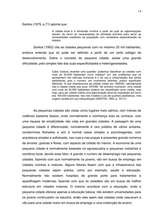 14
Santos (1979, p.71) aponta que:
A cidade local é a dimensão mínima a partir da qual as aglomerações
deixam de servir às necessidades da atividade primária para servir as
necessidades inadiáveis da população com verdadeira especialização do
espaço.
Santos (1993) cita as cidades pequenas com no máximo 20 mil habitantes,
embora entenda que só pode ser definido a partir de um certo estágio de
desenvolvimento. Sobre o conceito de pequena cidade, existe uma grande
dificuldade, pelo simples fato das suas especificidades e heterogeneidades.
Cabe, todavia, levantar uma questão: podemos classificar as cidades com
mais de 20.000 habitantes como médias? Um dos problemas que se
apresentam nas ciências humanas é o do uso e interpretação das séries
estatísticas, pois o número, em momentos distintos, possui significado
diferente. O que chamávamos de cidade média em 1940/50, naturalmente
não é cidade média dos anos 1970/80. No primeiro momento, uma cidade
com mais de 20.000 habitantes poderia ser classificada como média, mas
hoje, para ser cidade média uma aglomeração deve ter população em torno
dos 100.000 habitantes. Isto não invalida o uso de quadros estatísticos, mas
sugere cautela em sua interpretação (SANTOS, 1993, p. 70-71).
As pequenas cidades são vistas como lugares mais calmos, com índices de
violência bastante baixos, onde normalmente a vizinhança toda se conhece, com
uma riqueza de simplicidade não vista em grandes cidades. A paisagem de uma
pequena cidade é diferenciada, normalmente é raro prédios de vários andares,
condomínios fechados e sim é normal casas simples e aconchegantes, com
arquitetura simples e sofisticada, nas ruas e nas praças é presentes grande números
de árvores, gramas e flores, com aspecto de cidade do interior. A economia de uma
pequena cidade é normalmente baseada na agropecuária e pequenas indústrias e
comércio local, devido esse fator, é grande o numero de desemprego nas pequenas
cidades, fazendo com que normalmente os jovens, vão em busca de emprego em
cidades vizinhas e maiores. Alguns fatores fazem com que a infraestrutura das
pequenas cidades sejam pobres, como por exemplo, saúde e educação.
Normalmente não existem hospitais de grande porte para tratamentos e
aparelhagem modernas, fazendo com que os cidadãos vão em busca de melhor
estrutura em cidades maiores. O mesmo acontece com a educação, onde a
pequena cidade oferece apenas a educação básica, não existem universidades para
os jovens continuarem os estudos, então eles saem das cidades onde nasceram e
vão para uma cidade maior em busca de emprego e uma instituição de ensino.
 