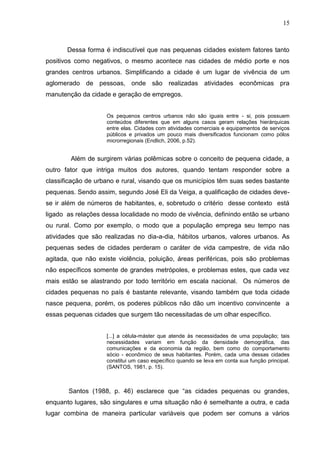 15
Dessa forma é indiscutível que nas pequenas cidades existem fatores tanto
positivos como negativos, o mesmo acontece nas cidades de médio porte e nos
grandes centros urbanos. Simplificando a cidade é um lugar de vivência de um
aglomerado de pessoas, onde são realizadas atividades econômicas pra
manutenção da cidade e geração de empregos.
Os pequenos centros urbanos não são iguais entre - si, pois possuem
conteúdos diferentes que em alguns casos geram relações hierárquicas
entre elas. Cidades com atividades comerciais e equipamentos de serviços
públicos e privados um pouco mais diversificados funcionam como pólos
microrregionais (Endlich, 2006, p.52).
Além de surgirem várias polêmicas sobre o conceito de pequena cidade, a
outro fator que intriga muitos dos autores, quando tentam responder sobre a
classificação de urbano e rural, visando que os municípios têm suas sedes bastante
pequenas. Sendo assim, segundo José Eli da Veiga, a qualificação de cidades deve-
se ir além de números de habitantes, e, sobretudo o critério desse contexto está
ligado as relações dessa localidade no modo de vivência, definindo então se urbano
ou rural. Como por exemplo, o modo que a população emprega seu tempo nas
atividades que são realizadas no dia-a-dia, hábitos urbanos, valores urbanos. As
pequenas sedes de cidades perderam o caráter de vida campestre, de vida não
agitada, que não existe violência, poluição, áreas periféricas, pois são problemas
não específicos somente de grandes metrópoles, e problemas estes, que cada vez
mais estão se alastrando por todo território em escala nacional. Os números de
cidades pequenas no país é bastante relevante, visando também que toda cidade
nasce pequena, porém, os poderes públicos não dão um incentivo convincente a
essas pequenas cidades que surgem tão necessitadas de um olhar específico.
[...] a célula-máster que atende às necessidades de uma população; tais
necessidades variam em função da densidade demográfica, das
comunicações e da economia da região, bem como do comportamento
sócio - econômico de seus habitantes. Porém, cada uma dessas cidades
constitui um caso específico quando se leva em conta sua função principal.
(SANTOS, 1981, p. 15).
Santos (1988, p. 46) esclarece que “as cidades pequenas ou grandes,
enquanto lugares, são singulares e uma situação não é semelhante a outra, e cada
lugar combina de maneira particular variáveis que podem ser comuns a vários
 
