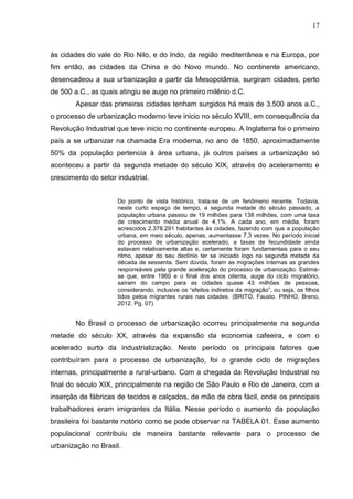 17
às cidades do vale do Rio Nilo, e do Indo, da região mediterrânea e na Europa, por
fim então, as cidades da China e do Novo mundo. No continente americano,
desencadeou a sua urbanização a partir da Mesopotâmia, surgiram cidades, perto
de 500 a.C., as quais atingiu se auge no primeiro milênio d.C.
Apesar das primeiras cidades tenham surgidos há mais de 3.500 anos a.C.,
o processo de urbanização moderno teve inicio no século XVIII, em consequência da
Revolução Industrial que teve inicio no continente europeu. A Inglaterra foi o primeiro
país a se urbanizar na chamada Era moderna, no ano de 1850, aproximadamente
50% da população pertencia à área urbana, já outros países a urbanização só
aconteceu a partir da segunda metade do século XIX, através do aceleramento e
crescimento do setor industrial.
Do ponto de vista histórico, trata-se de um fenômeno recente. Todavia,
neste curto espaço de tempo, a segunda metade do século passado, a
população urbana passou de 19 milhões para 138 milhões, com uma taxa
de crescimento média anual de 4,1%. A cada ano, em média, foram
acrescidos 2.378.291 habitantes às cidades, fazendo com que a população
urbana, em meio século, apenas, aumentasse 7,3 vezes. No período inicial
do processo de urbanização acelerado, a taxas de fecundidade ainda
estavam relativamente altas e, certamente foram fundamentais para o seu
ritmo, apesar do seu declínio ter se iniciado logo na segunda metade da
década de sessenta. Sem dúvida, foram as migrações internas as grandes
responsáveis pela grande aceleração do processo de urbanização. Estima-
se que, entre 1960 e o final dos anos oitenta, auge do ciclo migratório,
saíram do campo para as cidades quase 43 milhões de pessoas,
considerando, inclusive os “efeitos indiretos da migração”, ou seja, os filhos
tidos pelos migrantes rurais nas cidades. (BRITO, Fausto. PINHO, Breno,
2012. Pg. 07)
No Brasil o processo de urbanização ocorreu principalmente na segunda
metade do século XX, através da expansão da economia cafeeira, e com o
acelerado surto da industrialização. Neste período os principais fatores que
contribuíram para o processo de urbanização, foi o grande ciclo de migrações
internas, principalmente a rural-urbano. Com a chegada da Revolução Industrial no
final do século XIX, principalmente na região de São Paulo e Rio de Janeiro, com a
inserção de fábricas de tecidos e calçados, de mão de obra fácil, onde os principais
trabalhadores eram imigrantes da Itália. Nesse período o aumento da população
brasileira foi bastante notório como se pode observar na TABELA 01. Esse aumento
populacional contribuiu de maneira bastante relevante para o processo de
urbanização no Brasil.
 