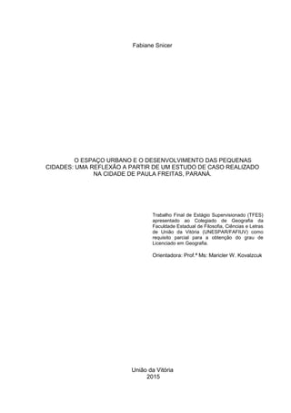 1
Fabiane Snicer
O ESPAÇO URBANO E O DESENVOLVIMENTO DAS PEQUENAS
CIDADES: UMA REFLEXÃO A PARTIR DE UM ESTUDO DE CASO REALIZADO
NA CIDADE DE PAULA FREITAS, PARANÁ.
Trabalho Final de Estágio Supervisionado (TFES)
apresentado ao Colegiado de Geografia da
Faculdade Estadual de Filosofia, Ciências e Letras
de União da Vitória (UNESPAR/FAFIUV) como
requisito parcial para a obtenção do grau de
Licenciado em Geografia.
Orientadora: Prof.ª Ms: Maricler W. Kovalzcuk
União da Vitória
2015
 