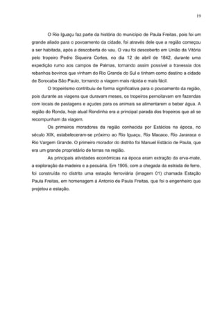 19
O Rio Iguaçu faz parte da história do município de Paula Freitas, pois foi um
grande aliado para o povoamento da cidade, foi através dele que a região começou
a ser habitada, após a descoberta do vau. O vau foi descoberto em União da Vitória
pelo tropeiro Pedro Siqueira Cortes, no dia 12 de abril de 1842, durante uma
expedição rumo aos campos de Palmas, tornando assim possível a travessia dos
rebanhos bovinos que vinham do Rio Grande do Sul e tinham como destino a cidade
de Sorocaba São Paulo, tornando a viagem mais rápida e mais fácil.
O tropeirismo contribuiu de forma significativa para o povoamento da região,
pois durante as viagens que duravam meses, os tropeiros pernoitavam em fazendas
com locais de pastagens e açudes para os animais se alimentarem e beber água. A
região do Ronda, hoje atual Rondinha era a principal parada dos tropeiros que ali se
recompunham da viagem.
Os primeiros moradores da região conhecida por Estácios na época, no
século XIX, estabeleceram-se próximo ao Rio Iguaçu, Rio Macaco, Rio Jararaca e
Rio Vargem Grande. O primeiro morador do distrito foi Manuel Estácio de Paula, que
era um grande proprietário de terras na região.
As principais atividades econômicas na época eram extração da erva-mate,
a exploração da madeira e a pecuária. Em 1905, com a chegada da estrada de ferro,
foi construída no distrito uma estação ferroviária (imagem 01) chamada Estação
Paula Freitas, em homenagem á Antonio de Paula Freitas, que foi o engenheiro que
projetou a estação.
 