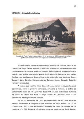 20
IMAGEM 01- Estação Paula Freitas
Estação de Paula Freitas, inaugurada em 26 de fevereiro de 1905. Acervo Antonio Lara.
(WWW.estacoesferroviarias.com.br) acesso em 07 de setembro de 2015.
Por este motivo depois de algum tempo o distrito de Estácios passa a ser
chamado de Paula Freitas. Nessa época também se instalou a primeira serraria para
beneficiamento da madeira, próximo a margem do Rio Iguaçu e também próximo a
estação, para facilitar o transporte. A partir da década de 20, fixaram-se as primeiras
famílias , que auxiliaram no desenvolvimento da região, são elas; Marés de Souza,
Gasparin, Lara, Cordeiro, Marques, Afonso, Campos, Bueno, Schwartz, Gabardo,
Hermann, entre outras.
À medida que o distrito foi se desenvolvendo, criaram-se novas atividades
econômicas, como os primeiros comércios, armazéns e moinhos. O distrito de
Carazinho foi criado em 1917, por meio da Lei nº 1.724, que pertencia ao município
de União da Vitória. Em 1921, o antigo distrito de Carazinho passa a ser
denominado distrito judiciário de Estácios.
No dia 20 de outubro de 1938, de acordo com a Lei nº 7.573, então foi
elevado oficialmente a categoria de vila, chamada de Paula Freitas. Em 30 de
novembro de 1963, a vila foi elevada a categoria de município através da Lei
municipal nº 4.788. Então se oficializou o nome de município de Paula Freitas,
 