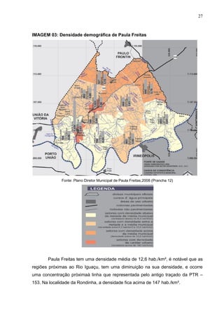 27
IMAGEM 03: Densidade demográfica de Paula Freitas
Fonte: Plano Diretor Municipal de Paula Freitas,2008 (Prancha 12)
f
Paula Freitas tem uma densidade média de 12,6 hab./km², é notável que as
regiões próximas ao Rio Iguaçu, tem uma diminuição na sua densidade, e ocorre
uma concentração próximaà linha que representada pelo antigo traçado da PTR –
153. Na localidade da Rondinha, a densidade fica acima de 147 hab./km².
 