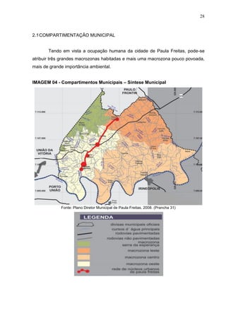 28
2.1COMPARTIMENTAÇÃO MUNICIPAL
Tendo em vista a ocupação humana da cidade de Paula Freitas, pode-se
atribuir três grandes macrozonas habitadas e mais uma macrozona pouco povoada,
mais de grande importância ambiental.
IMAGEM 04 - Compartimentos Municipais – Síntese Municipal
Fonte: Plano Diretor Municipal de Paula Freitas, 2008. (Prancha 31)
 