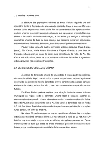 31
2.3 PERÍMETRO URBANO
A estrutura das populações urbanas de Paula Freitas seguindo um eixo
rodoviário tende a formação de uma grande ocupação linear e une os diferentes
núcleos com a expansão da malha viária. Por ser bastante reduzida a população nos
núcleos urbanos e as relativas grandes distancia que os separam impossibilitam que
ocorra o fenômeno chamado conurbação, é um termo que designa a unificação
dasmalhas urbanas de duas ou mais cidades, que passama formar um aglomerado
urbano contínuo, mantendo, entretanto, suas autonomias político-administrativas.
Paula Freitas comporta quatro perímetros urbanos isolados: Paula Freitas
(sede), São Carlos, Maria Anísia, Rondinha e Vargem Grande; e uma área de
transição urbano-rural ao longo da parte mais consolidada da rede, da Av. São
Carlos até a Rondinha, onde se pode encontrar atividades industriais e agricultura
urbana previstas nos projetos estruturantes.
2.4 DENSIDADE DE OCUPAÇÃO URBANA
A análise da densidade urbana de uma cidade é feita a partir da existência
de uma densidade legal, que é obtida a partir do perímetro urbano legalmente
constituído e a existência de uma densidade efetiva, considerando as áreas com uso
efetivamente urbano, e também não podem ser consideradas a expansão urbana
futuras.
Em Paula Freitas pode-se verificar uma situação bastante comum entre os
municípios da região, onde o perímetro urbano legal é bastante superior às
necessidades de expansão urbana, obtendo-se assim, uma densidade muito baixa.
Na sede Paula Freitas juntamente com a Av. São Carlos a densidade fica em média
9,5 hab./há, já em Rondinha a densidade fica próxima aos padrões de ocupações
rurais densas, em torno de 1hab/há.
Na tabela 07, pode-se observar que as densidades efetivas das ocupações
urbanas são bastante parecidas entre si, e não atingem a faixa de 20 hab./há e 30
hab./ha que é a média comum entre as cidades do sudeste paranaense. Dessa
maneira pode-se dizer que todas as áreas analisadas possuem densidades muito
baixas, o que resulta na grande quantidade de terrenos e lotes vazios.
 