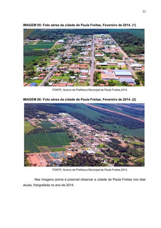33
IMAGEM 05: Foto aérea da cidade de Paula Freitas, Fevereiro de 2014. (1)
FONTE: Acervo da Prefeitura Municipal de Paula Freitas,2014.
IMAGEM 06: Foto aérea da cidade de Paula Freitas, Fevereiro de 2014. (2)
FONTE: Acervo da Prefeitura Municipal de Paula Freitas,2014.
Nas imagens acima é possível observar a cidade de Paula Freitas nos dias
atuais, fotografada no ano de 2014.
 