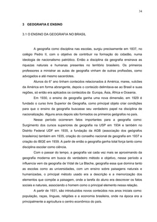 34
3 GEOGRAFIA E ENSINO
3.1 O ENSINO DA GEOGRAFIA NO BRASIL
A geografia como disciplina nas escolas, surgiu precisamente em 1837, no
colégio Pedro II, com o objetivo de contribuir na formação do cidadão, numa
ideologia de nacionalismo patriótico. Então a disciplina da geografia ensinava as
riquezas naturais e humanas presentes no território brasileiro. Os primeiros
professores a ministrar as aulas de geografia vinham de outras profissões, como
advogados e até mesmo sacerdotes.
Alunos do 6° ano tinham conteúdos relacionados á América, mares, vulcões
da América em forma abrangente, depois o conteúdo delimitava-se ao Brasil e suas
regiões, só então era aplicados os conteúdos da Europa, Ásia, África e Oceania.
Em 1930, o ensino de geografia ganha uma nova dimensão, em 1929 é
fundado o curso livre Superior de Geografia, como principal objeto criar condições
para que o ensino da geografia buscasse seu verdadeiro papel na disciplina de
nacionalização. Alguns anos depois são formados os primeiros geógrafos no país.
Nesse período ocorreram fatos importantes para a geografia como:
Surgimento dos cursos superiores de geografia na USP em 1934 e também no
Distrito Federal UDF em 1935, a fundação da AGB (associação dos geógrafos
brasileiros) também em 1935, criação do conselho nacional de geografia em 1937 e
criação do IBGE em 1939. A partir de então a geografia ganha total força tanto como
disciplina escolar como ciência.
Com o passar do tempo, a geografia vai cada vez mais se aproximando da
geografia moderna em busca do verdadeiro método e objetivo, nesse período a
influencia vem da geografia de Vidal de La Blache, geografia essa que domina tanto
as escolas como as universidades, com um ensino sobre paisagens naturais e
humanizadas, o principal método usado era a descrição e a memorização dos
elementos que compõe a paisagem, onde a tarefa do aluno era descrever os fatos
sociais e naturais, associando o homem como o principal elemento nessa relação.
A partir de 1931, são introduzidos novos conteúdos nos anos iniciais como:
população, raças, línguas, religiões e a economia brasileira, onde na época era a
principalmente a agricultura o centro econômico do país.
 