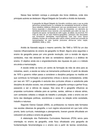 35
Nessa fase também começa a produção dos livros didáticos, onde dois
principais autores se destacam: Miguel Delgado de Carvalho e Aroldo de Azevedo.
A geografia de Miguel Delgado de Carvalho contribuiu para o que se pode
denominar enobrecimento ou civilidade da mentalidade territorial no Brasil.
Seus trabalhos didáticos ofereceram aos que escolarizavam num país em
franca expansão e urbanização, e cheio de imigrantes, um elemento de
identidade territorial cívica nacional, uma identidade para além da roça, do
engenho de açúcar, da fazenda de café e gado, da aldeia, da província. Por
meio da ideia de um todo Histórico-geográfico, participou das discussões
que forneceram identidades macrorregionais, tudo isso como típicos
artefatos mentais de confecção pela cultura urbana central que procedia ás
representações do país quando procurava afirmar-se como nação.
(BARROS, 2008, p. 322).
Aroldo de Azevedo seguia o mesmo caminho. De 1940 a 1970 foi um dos
maiores influenciadores do ensino da geografia no Brasil. Alguns anos seguintes o
ensino da geografia passa por uma grande revolução, com a revisão de alguns
conteúdos, mas não deixando de lado os verdadeiros objetivos e a didática de
ensino. O objetivo ainda era o engrandecimento das riquezas do país e o método
era ainda a memorização.
A escola então se torna um centro de formação da mão de obra para as
indústrias, assim, a escola se reduz ao treinamento profissional. A partir da década
de 1970 o governo militar passa a considerar a disciplina perigosa na medida em
que contribuía na formação e pensamentos críticos e alunos contestadores, então
por isso em 1971 a geografia é excluída dos currículos oficiais e substituída pela
disciplina de estudos sociais, nas universidades a geografia começa a ganhar força,
passando a ser a ciência do espaço. Nos anos 80 a geografia influencia as
propostas curriculares voltadas para as quintas, sextas, sétimas e oitavas séries,
com conteúdos voltados a relação de trabalho e produção, onde o ensino era em
torno das ideologias políticas, econômicas e sociais na relação entre sociedade,
trabalho e natureza.
Segundo Clarice Cassab (2009), os professores na maioria dele formados
nas escolas clássicas de geografia, e num regime educacional em que tudo vinha
pronto, tanto currículo, metodologia e planejamento, tiveram grande dificuldade em
colocarem em prática o ensino de geografia.
A elaboração dos Parâmetros Curriculares Nacionais (PCN) serviu para
orientação no ensino da geografia, onde ficou oficializada uma geografia de
fundamentação fenomenológica e o ensino era a partir de teorias construtivas,
 