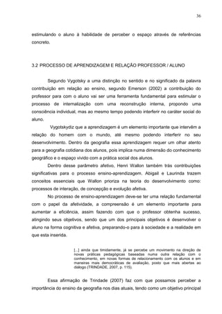 36
estimulando o aluno à habilidade de perceber o espaço através de referências
concreto.
3.2 PROCESSO DE APRENDIZAGEM E RELAÇÃO PROFESSOR / ALUNO
Segundo Vygotsky a uma distinção no sentido e no significado da palavra
contribuição em relação ao ensino, segundo Emerson (2002) a contribuição do
professor para com o aluno vai ser uma ferramenta fundamental para estimular o
processo de internalização com uma reconstrução interna, propondo uma
consciência individual, mas ao mesmo tempo podendo interferir no caráter social do
aluno.
Vygotskydiz que a aprendizagem é um elemento importante que intervêm a
relação do homem com o mundo, até mesmo podendo interferir no seu
desenvolvimento. Dentro da geografia essa aprendizagem requer um olhar atento
para a geografia cotidiana dos alunos, pois implica numa dimensão do conhecimento
geográfico e o espaço vivido com a prática social dos alunos.
Dentro desse parâmetro afetivo, Henri Wallon também trás contribuições
significativas para o processo ensino-aprendizagem. Abigail e Laurinda trazem
conceitos essenciais que Wallon prioriza na teoria do desenvolvimento como:
processos de interação, de concepção e evolução afetiva.
No processo de ensino-aprendizagem deve-se ter uma relação fundamental
com o papel da afetividade, a compreensão é um elemento importante para
aumentar a eficiência, assim fazendo com que o professor obtenha sucesso,
atingindo seus objetivos, sendo que um dos principais objetivos é desenvolver o
aluno na forma cognitiva e afetiva, preparando-o para á sociedade e a realidade em
que esta inserida.
[...] ainda que timidamente, já se percebe um movimento na direção de
novas práticas pedagógicas baseadas numa outra relação com o
conhecimento, em novas formas de relacionamento com os alunos e em
maneiras mais democráticas de avaliação, posto que mais abertas ao
diálogo (TRINDADE, 2007, p. 115).
Essa afirmação de Trindade (2007) faz com que possamos perceber a
importância do ensino da geografia nos dias atuais, tendo como um objetivo principal
 