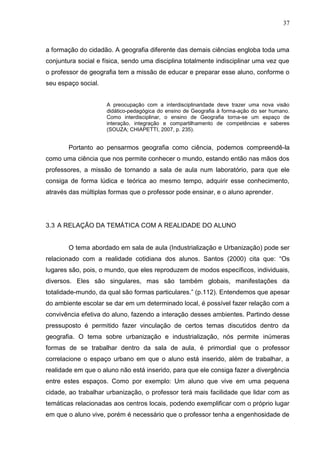 37
a formação do cidadão. A geografia diferente das demais ciências engloba toda uma
conjuntura social e física, sendo uma disciplina totalmente indisciplinar uma vez que
o professor de geografia tem a missão de educar e preparar esse aluno, conforme o
seu espaço social.
A preocupação com a interdisciplinaridade deve trazer uma nova visão
didático-pedagógica do ensino de Geografia à forma-ação do ser humano.
Como interdisciplinar, o ensino de Geografia torna-se um espaço de
interação, integração e compartilhamento de competências e saberes
(SOUZA; CHIAPETTI, 2007, p. 235).
Portanto ao pensarmos geografia como ciência, podemos compreendê-la
como uma ciência que nos permite conhecer o mundo, estando então nas mãos dos
professores, a missão de tornando a sala de aula num laboratório, para que ele
consiga de forma lúdica e teórica ao mesmo tempo, adquirir esse conhecimento,
através das múltiplas formas que o professor pode ensinar, e o aluno aprender.
3.3 A RELAÇÃO DA TEMÁTICA COM A REALIDADE DO ALUNO
O tema abordado em sala de aula (Industrialização e Urbanização) pode ser
relacionado com a realidade cotidiana dos alunos. Santos (2000) cita que: “Os
lugares são, pois, o mundo, que eles reproduzem de modos específicos, individuais,
diversos. Eles são singulares, mas são também globais, manifestações da
totalidade-mundo, da qual são formas particulares.” (p.112). Entendemos que apesar
do ambiente escolar se dar em um determinado local, é possível fazer relação com a
convivência efetiva do aluno, fazendo a interação desses ambientes. Partindo desse
pressuposto é permitido fazer vinculação de certos temas discutidos dentro da
geografia. O tema sobre urbanização e industrialização, nós permite inúmeras
formas de se trabalhar dentro da sala de aula, é primordial que o professor
correlacione o espaço urbano em que o aluno está inserido, além de trabalhar, a
realidade em que o aluno não está inserido, para que ele consiga fazer a divergência
entre estes espaços. Como por exemplo: Um aluno que vive em uma pequena
cidade, ao trabalhar urbanização, o professor terá mais facilidade que lidar com as
temáticas relacionadas aos centros locais, podendo exemplificar com o próprio lugar
em que o aluno vive, porém é necessário que o professor tenha a engenhosidade de
 