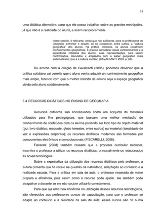 38
uma didática alternativa, para que ele possa trabalhar sobre as grandes metrópoles,
já que não é a realidade do aluno, e assim reciprocamente.
Neste sentido, é relevante, ainda que não suficiente, para os professores de
Geografia enfrentar o desafio de se considerar, entre outras, a “cultura
geográfica” dos alunos. Na prática cotidiana, os alunos constroem
conhecimentos geográficos. É preciso considerar esses conhecimentos e a
experiência cotidiana dos alunos, suas representações, para serem
confrontados, discutidos e ampliados com o saber geográfico mais
sistematizado (que é a cultura escolar) (CAVALCANTI, 2005, p. 68).
De acordo com a citação de Cavalcanti (2005), podemos observar que a
prática cotidiana vai permitir que o aluno venha adquirir um conhecimento geográfico
mais amplo, fazendo com que o melhor método de ensino seja o espaço geográfico
vivido pelo aluno cotidianamente.
3.4 RECURSOS DIDÁTICOS NO ENSINO DE GEOGRAFIA
Recursos didáticos são conceituados como um conjunto de materiais
utilizados para fins pedagógicos, que buscam uma melhor mediação de
conhecimento de conteúdos com os alunos podendo ser todo tipo de objeto material
(giz, livro didático, maquete, globo terrestre, entre outros) ou imaterial (tonalidade de
voz e expressões corporais); os recursos didáticos modernos são formados por
componentes eletrônicos e computacionais (FISCARELLI, 2008).
Fiscarelli (2008) também ressalta que a proposta curricular nacional,
incentiva o professor a utilizar os recursos didáticos, principalmente os relacionados
às novas tecnologias.
Sobre a expectativa da utilização dos recursos didáticos pelo professor, a
autora comenta que há receio na questão da viabilidade, adaptação ao conteúdo e à
realidade escolar. Para a prática em sala de aula, o professor necessita de maior
preparo e eficiência, pois assim como o recurso pode ajudar, ele também pode
atrapalhar o docente se ele não souber utilizá-lo corretamente.
Para que aja uma boa eficiência na utilização desses recursos tecnológicos,
são oferecidos aos professores cursos de capacitação, para que o professor se
adapte ao conteúdo e a realidade da sala de aula; esses cursos são de suma
 