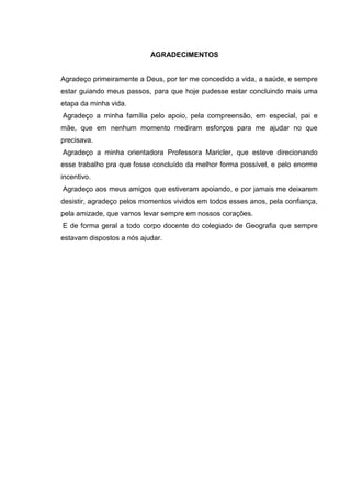 3
AGRADECIMENTOS
Agradeço primeiramente a Deus, por ter me concedido a vida, a saúde, e sempre
estar guiando meus passos, para que hoje pudesse estar concluindo mais uma
etapa da minha vida.
Agradeço a minha família pelo apoio, pela compreensão, em especial, pai e
mãe, que em nenhum momento mediram esforços para me ajudar no que
precisava.
Agradeço a minha orientadora Professora Maricler, que esteve direcionando
esse trabalho pra que fosse concluído da melhor forma possível, e pelo enorme
incentivo.
Agradeço aos meus amigos que estiveram apoiando, e por jamais me deixarem
desistir, agradeço pelos momentos vividos em todos esses anos, pela confiança,
pela amizade, que vamos levar sempre em nossos corações.
E de forma geral a todo corpo docente do colegiado de Geografia que sempre
estavam dispostos a nós ajudar.
 