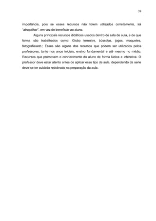 39
importância, pois se esses recursos não forem utilizados corretamente, irá
“atrapalhar”, em vez de beneficiar ao aluno.
Alguns principais recursos didáticos usados dentro de sala de aula, e de que
forma são trabalhados como: Globo terrestre, bússolas, jogos, maquetes,
fotografiasetc.; Esses são alguns dos recursos que podem ser utilizados pelos
professores, tanto nos anos iniciais, ensino fundamental e até mesmo no médio.
Recursos que promovem o conhecimento do aluno de forma lúdica e interativa. O
professor deve estar atento antes de aplicar esse tipo de aula, dependendo da serie
deve-se ter cuidado redobrado na preparação da aula.
 