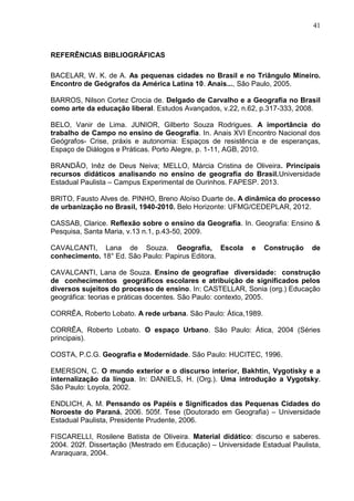 41
REFERÊNCIAS BIBLIOGRÁFICAS
BACELAR, W. K. de A. As pequenas cidades no Brasil e no Triângulo Mineiro.
Encontro de Geógrafos da América Latina 10. Anais..., São Paulo, 2005.
BARROS, Nilson Cortez Crocia de. Delgado de Carvalho e a Geografia no Brasil
como arte da educação liberal. Estudos Avançados, v.22, n.62, p.317-333, 2008.
BELO, Vanir de Lima. JUNIOR, Gilberto Souza Rodrigues. A importância do
trabalho de Campo no ensino de Geografia. In. Anais XVI Encontro Nacional dos
Geógrafos- Crise, práxis e autonomia: Espaços de resistência e de esperanças,
Espaço de Diálogos e Práticas. Porto Alegre, p. 1-11, AGB, 2010.
BRANDÃO, Inêz de Deus Neiva; MELLO, Márcia Cristina de Oliveira. Principais
recursos didáticos analisando no ensino de geografia do Brasil.Universidade
Estadual Paulista – Campus Experimental de Ourinhos. FAPESP. 2013.
BRITO, Fausto Alves de. PINHO, Breno Aloíso Duarte de. A dinâmica do processo
de urbanização no Brasil, 1940-2010. Belo Horizonte: UFMG/CEDEPLAR, 2012.
CASSAB, Clarice. Reflexão sobre o ensino da Geografia. In. Geografia: Ensino &
Pesquisa, Santa Maria, v.13 n.1, p.43-50, 2009.
CAVALCANTI, Lana de Souza. Geografia, Escola e Construção de
conhecimento. 18° Ed. São Paulo: Papirus Editora.
CAVALCANTI, Lana de Souza. Ensino de geografiae diversidade: construção
de conhecimentos geográficos escolares e atribuição de significados pelos
diversos sujeitos do processo de ensino. In: CASTELLAR, Sonia (org.) Educação
geográfica: teorias e práticas docentes. São Paulo: contexto, 2005.
CORRÊA, Roberto Lobato. A rede urbana. São Paulo: Ática,1989.
CORRÊA, Roberto Lobato. O espaço Urbano. São Paulo: Ática, 2004 (Séries
principais).
COSTA, P.C.G. Geografia e Modernidade. São Paulo: HUCITEC, 1996.
EMERSON, C. O mundo exterior e o discurso interior, Bakhtin, Vygotisky e a
internalização da língua. In: DANIELS, H. (Org.). Uma introdução a Vygotsky.
São Paulo: Loyola, 2002.
ENDLICH, A. M. Pensando os Papéis e Significados das Pequenas Cidades do
Noroeste do Paraná. 2006. 505f. Tese (Doutorado em Geografia) – Universidade
Estadual Paulista, Presidente Prudente, 2006.
FISCARELLI, Rosilene Batista de Oliveira. Material didático: discurso e saberes.
2004. 202f. Dissertação (Mestrado em Educação) – Universidade Estadual Paulista,
Araraquara, 2004.
 