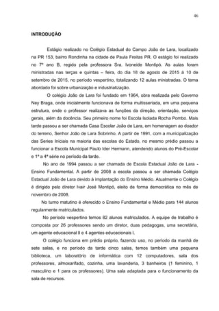 46
INTRODUÇÃO
Estágio realizado no Colégio Estadual do Campo João de Lara, localizado
na PR 153, bairro Rondinha na cidade de Paula Freitas PR. O estágio foi realizado
no 7º ano B, regido pela professora Sra. Ivoneide Montipó. As aulas foram
ministradas nas terças e quintas – feira, do dia 18 de agosto de 2015 á 10 de
setembro de 2015, no período vespertino, totalizando 12 aulas ministradas. O tema
abordado foi sobre urbanização e industrialização.
O colégio João de Lara foi fundado em 1964, obra realizada pelo Governo
Ney Braga, onde inicialmente funcionava de forma multisseriada, em uma pequena
estrutura, onde o professor realizava as funções da direção, orientação, serviços
gerais, além da docência. Seu primeiro nome foi Escola Isolada Rocha Pombo. Mais
tarde passou a ser chamada Casa Escolar João de Lara, em homenagem ao doador
do terreno, Senhor João de Lara Sobrinho. A partir de 1991, com a municipalização
das Series Iniciais na maioria das escolas do Estado, no mesmo prédio passou a
funcionar a Escola Municipal Paulo Ider Hermann, atendendo alunos do Pré-Escolar
e 1ª a 4ª série no período da tarde.
No ano de 1994 passou a ser chamada de Escola Estadual João de Lara -
Ensino Fundamental. A partir de 2008 a escola passou a ser chamada Colégio
Estadual João de Lara devido à implantação do Ensino Médio. Atualmente o Colégio
é dirigido pelo diretor Ivair José Montipó, eleito de forma democrática no mês de
novembro de 2008.
No turno matutino é oferecido o Ensino Fundamental e Médio para 144 alunos
regularmente matriculados.
No período vespertino temos 82 alunos matriculados. A equipe de trabalho é
composta por 26 professores sendo um diretor, duas pedagogas, uma secretária,
um agente educacional ll e 4 agentes educacionais l.
O colégio funciona em prédio próprio, fazendo uso, no período da manhã de
sete salas, e no período da tarde cinco salas, temos também uma pequena
biblioteca, um laboratório de informática com 12 computadores, sala dos
professores, almoxarifado, cozinha, uma lavanderia, 3 banheiros (1 feminino, 1
masculino e 1 para os professores). Uma sala adaptada para o funcionamento da
sala de recursos.
 