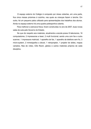 47
O espaço externo do Colégio é composto por áreas cobertas, em uma parte,
fica cinco mesas próximas á cozinha, nas quais as crianças fazem o lanche. Em
outra, há um pequeno palco utilizado para apresentações dos trabalhos dos alunos.
Ainda no espaço externo há uma quadra poliesportiva coberta.
Para melhorar a estrutura física, foram construídas no ano de 2007, duas novas
salas de aula pelo Governo do Estado.
No que diz respeito aos materiais, atualmente a escola possui 9 televisores, 16
computadores, 2 impressoras a laser, 2 multi funcional, sendo uma com fax e outra
scanner, 1 impressora matricial, 1 aparelho de fax, 1 aparelho de telefone sem fio, 3
micro-system, 2 mimeógrafos a álcool, 1 retroprojetor, 1 projetor de slides, mapas
variados, fitas de vídeo, CDs Room, globos e outros materiais próprios de cada
disciplina.
 