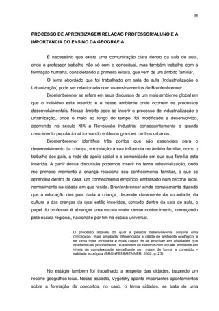 48
PROCESSO DE APRENDIZAGEM RELAÇÃO PROFESSOR/ALUNO E A
IMPORTANCIA DO ENSINO DA GEOGRAFIA
É necessário que exista uma comunicação clara dentro da sala de aula,
onde o professor trabalhe não só com o conceitual, mas também trabalhe com a
formação humana, considerando a primeira leitura, que vem de um âmbito familiar.
O tema abordado que foi trabalhado em sala de aula (Industrialização e
Urbanização) pode ser relacionado com os ensinamentos de Bronfenbrenner.
Bronfenbrenner se refere em seus discursos de um meio ambiente global em
que o individuo esta inserido e é nesse ambiente onde ocorrem os processos
desenvolvimentais. Nesse âmbito pode-se inserir o processo de industrialização e
urbanização, onde o meio ao longo do tempo, foi modificado e desenvolvido,
ocorrendo no século XIX a Revolução Industrial conseguintemente o grande
crescimento populacional formando então os grandes centros urbanos.
Bronfenbrenner identifica três pontos que são essenciais para o
desenvolvimento da criança, em relação à sua influencia no âmbito familiar; como o
trabalho dos pais, a rede de apoio social e a comunidade em que sua família esta
inserida. A partir dessa discussão podemos inserir no tema industrialização, onde
me primeiro momento a criança relaciona seu conhecimento familiar, o que se
aprendeu dentro de casa, um conhecimento empírico, embasado num recorte local,
normalmente na cidade em que reside. Bronfenbrenner ainda complementa dizendo
que a educação dos pais dada á criança, depende claramente da sociedade, da
cultura e das crenças da qual estão inseridos, contudo dentro da sala de aula, o
papel do professor é abranger uma escala maior desse conhecimento, começando
pela escala regional, nacional e por fim na escala universal.
O processo através do qual a pessoa desenvolvente adquire uma
concepção mais ampliada, diferenciada e válida do ambiente ecológico, e
se torna mais motivada e mais capaz de se envolver em atividades que
revelamsuas propriedades, sustentam ou reestruturam aquele ambiente em
níveis de complexidade semelhante ou maior de forma e conteúdo –
validade ecológica (BRONFENBRENNER, 2002, p. 23)
No estágio também foi trabalhado a respeito das cidades, trazendo um
recorte geográfico local. Nesse aspecto, Vygotsky aponta importantes apontamentos
sobre a formação de conceitos, no caso, o tema cidades, se trata de uma
 