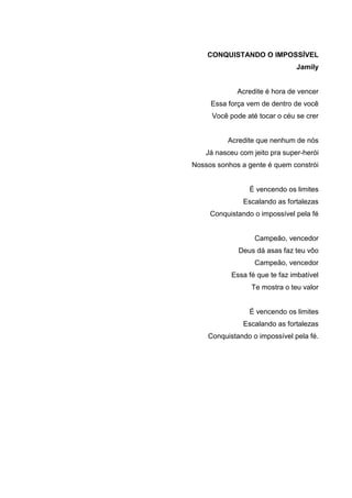 4
CONQUISTANDO O IMPOSSÍVEL
Jamily
Acredite é hora de vencer
Essa força vem de dentro de você
Você pode até tocar o céu se crer
Acredite que nenhum de nós
Já nasceu com jeito pra super-herói
Nossos sonhos a gente é quem constrói
É vencendo os limites
Escalando as fortalezas
Conquistando o impossível pela fé
Campeão, vencedor
Deus dá asas faz teu vôo
Campeão, vencedor
Essa fé que te faz imbatível
Te mostra o teu valor
É vencendo os limites
Escalando as fortalezas
Conquistando o impossível pela fé.
 