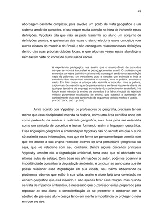 49
abordagem bastante complexa, pois envolve um ponto de vista geográfico e um
sistema amplo de conceitos, e isso requer muita atenção na hora de transmitir essas
definições. Vygotsky cita que não se pode transmitir ao aluno um conjunto de
definições prontas, e que muitas das vezes o aluno relaciona esses conceitos com
outras cidades do mundo e do Brasil, e não conseguem relacionar essas definições
dentro das suas próprias cidades locais, e que algumas vezes essas abordagens
nem fazem parte do conteúdo curricular da escola.
A experiência pedagógica nos ensina que o ensino direto de conceitos
sempre se mostra impossível e pedagogicamente estéril. O professor que
envereda por esse caminho costuma não conseguir senão uma assimilação
vazia de palavras, um verbalismo puro e simples que estimula e imita a
existência dos respectivos conceitos na criança, mas na prática, esconde o
vazio. Em tais casos, a criança não assimila o conceito, mas a palavra,
capta mais de memória que de pensamento e sente-se impotente diante de
qualquer tentativa de emprego consciente do conhecimento assimilado. No
fundo, esse método de ensino de conceitos é a falha principal do rejeitado
método puramente escolástico de ensino, que substitui a apreensão do
conhecimento vivo pela apreensão de esquemas verbais mortos e vazios.
(VYGOTSKY, 2001, p. 247)
Ainda acordo com Vygotsky, os professores de geografia, precisam ter em
mente que essa disciplina foi inserida na história, como uma área cientifica onde tem
como pretensão de analisar a realidade geográfica, essa área pode ser entendida
como um conjunto de conceitos e teorias formando assim a linguagem geográfica.
Essa linguagem geográfica é entendida por Vygotsky não no sentido em que o aluno
só assimile essas informações, mas que ele forme um pensamento que permita com
que ele analise a sua própria realidade através de uma perspectiva geográfica, ou
seja, que ele relacione com seu cotidiano. Dentre alguns conceitos principais
Vygotsky também cita a degradação ambiental, tema esse que foi abordado nas
últimas aulas de estágio. Com base nas afirmações do autor, podemos observar a
importância de conceituar a degradação ambiental, e conduzir ao aluno para que ele
possa relacionar essa degradação em sua cidade, seu bairro; observando os
problemas urbanos que estão á sua volta, assim o aluno fará uma correlação no
espaço geográfico que está inserido. E não apenas fazer essa relação, mas quando
se trata de impactos ambientais, é necessário que o professor esteja preparado para
repassar ao seu aluno, a conscientização de se preservar e conservar com o
objetivo de que esse aluno cresça tendo em mente a importância de proteger o meio
em que ele vive.
 