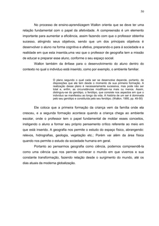 50
No processo de ensino-aprendizagem Wallon orienta que se deve ter uma
relação fundamental com o papel da afetividade. A compreensão é um elemento
importante para aumentar a eficiência, assim fazendo com que o professor obtenha
sucesso, atingindo seus objetivos, sendo que um dos principais objetivos é
desenvolver o aluno na forma cognitiva e afetiva, preparando-o para á sociedade e a
realidade em que esta inserida,uma vez que o professor de geografia tem a missão
de educar e preparar esse aluno, conforme o seu espaço social.
Wallon também da ênfase para o desenvolvimento do aluno dentro do
contexto no qual o individuo está inserido, como por exemplo, o ambiente familiar.
O plano segundo o qual cada ser se desenvolve depende, portanto, de
disposições que ele tem desde o momento de sua primeira formação. A
realização desse plano é necessariamente sucessiva, mas pode não ser
total e, enfim, as circunstâncias modificam-na mais ou menos. Assim,
distinguiu-se do genótipo, o fenótipo, que consiste nos aspectos em que o
indivíduo se manifestou ao longo da vida. A história de um ser é dominada
pelo seu genótipo e constituída pelo seu fenótipo. (Wallon, 1995, pp. 49-50)
Ele coloca que a primeira formação da criança vem da família onde ela
cresceu, e a segunda formação acontece quando a criança chega ao ambiente
escolar, onde o professor tem o papel fundamental de moldar esses conceitos,
instigando o aluno a formar seu próprio pensamento crítico referente ao meio em
que está inserido. A geografia nos permite o estudo do espaço físico, abrangendo:
relevos, hidrografias, geologia, vegetação etc.; Porém vai além da área física
quando nos permite o estudo da sociedade humana em geral.
Portanto ao pensarmos geografia como ciência, podemos compreendê-la
como uma ciência que nos permite conhecer o mundo em que vivemos e sua
constante transformação, fazendo relação desde o surgimento do mundo, até os
dias atuais da moderna globalização.
 