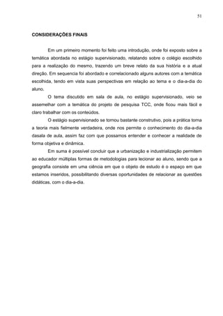 51
CONSIDERAÇÕES FINAIS
Em um primeiro momento foi feito uma introdução, onde foi exposto sobre a
temática abordada no estágio supervisionado, relatando sobre o colégio escolhido
para a realização do mesmo, trazendo um breve relato da sua história e a atual
direção. Em sequencia foi abordado e correlacionado alguns autores com a temática
escolhida, tendo em vista suas perspectivas em relação ao tema e o dia-a-dia do
aluno.
O tema discutido em sala de aula, no estágio supervisionado, veio se
assemelhar com a temática do projeto de pesquisa TCC, onde ficou mais fácil e
claro trabalhar com os conteúdos.
O estágio supervisionado se tornou bastante construtivo, pois a prática torna
a teoria mais fielmente verdadeira, onde nos permite o conhecimento do dia-a-dia
dasala de aula, assim faz com que possamos entender e conhecer a realidade de
forma objetiva e dinâmica.
Em suma é possível concluir que a urbanização e industrialização permitem
ao educador múltiplas formas de metodologias para lecionar ao aluno, sendo que a
geografia consiste em uma ciência em que o objeto de estudo é o espaço em que
estamos inseridos, possibilitando diversas oportunidades de relacionar as questões
didáticas, com o dia-a-dia.
 