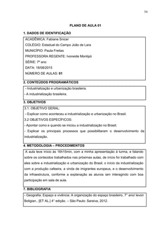 54
PLANO DE AULA 01
1. DADOS DE IDENTIFICAÇÃO
ACADÊMICA: Fabiane Snicer
COLÉGIO: Estadual do Campo João de Lara
MUNICÍPIO: Paula Freitas
PROFESSORA REGENTE: Ivoneide Montipó
SÉRIE: 7º ano
DATA: 18/08/2015
NÚMERO DE AULAS: 01
2. CONTEÚDOS PROGRAMÁTICOS
- Industrialização e urbanização brasileira.
- A industrialização brasileira.
3. OBJETIVOS
3.1. OBJETIVO GERAL:
- Explicar como aconteceu a industrialização e urbanização no Brasil.
3.2 OBJETIVOS ESPECÍFICOS:
- Apontar como e quando se iniciou a industrialização no Brasil;
- Explicar os principais processos que possibilitaram o desenvolvimento da
industrialização.
4. METODOLOGIA – PROCEDIMENTOS
A aula teve início às 16h15min, com a minha apresentação á turma, e falando
sobre os conteúdos trabalhados nas próximas aulas, de início foi trabalhado com
eles sobre a industrialização e urbanização do Brasil, o início da industrialização
com a produção cafeeira, a vinda de imigrantes europeus, e o desenvolvimento
da infraestrutura, conforme a explanação as alunos iam interagindo com boa
participação em sala de aula.
7. BIBLIOGRAFIA
- Geografia: Espaço e vivência: A organização do espaço brasileiro, 7° ano/ levon
Boligian.. [ET AL.] 4° edição. – São Paulo: Saraiva, 2012.
 