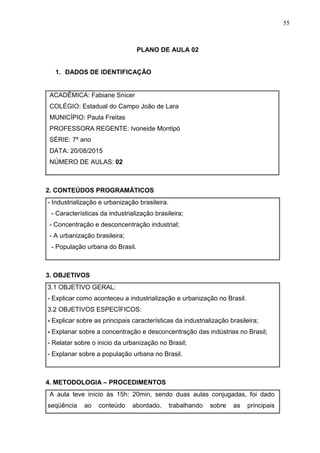 55
PLANO DE AULA 02
1. DADOS DE IDENTIFICAÇÃO
ACADÊMICA: Fabiane Snicer
COLÉGIO: Estadual do Campo João de Lara
MUNICÍPIO: Paula Freitas
PROFESSORA REGENTE: Ivoneide Montipó
SÉRIE: 7º ano
DATA: 20/08/2015
NÚMERO DE AULAS: 02
2. CONTEÚDOS PROGRAMÁTICOS
- Industrialização e urbanização brasileira.
- Características da industrialização brasileira;
- Concentração e desconcentração industrial;
- A urbanização brasileira;
- População urbana do Brasil.
3. OBJETIVOS
3.1 OBJETIVO GERAL:
- Explicar como aconteceu a industrialização e urbanização no Brasil.
3.2 OBJETIVOS ESPECÍFICOS:
- Explicar sobre as principais características da industrialização brasileira;
- Explanar sobre a concentração e desconcentração das indústrias no Brasil;
- Relatar sobre o inicio da urbanização no Brasil;
- Explanar sobre a população urbana no Brasil.
4. METODOLOGIA – PROCEDIMENTOS
A aula teve início às 15h: 20min, sendo duas aulas conjugadas, foi dado
seqüência ao conteúdo abordado, trabalhando sobre as principais
 