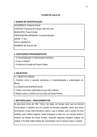 57
PLANO DE AULA 03
1. DADOS DE IDENTIFICAÇÃO
ACADÊMICA: Fabiane Snicer
COLÉGIO: Estadual do Campo João de Lara
MUNICÍPIO: Paula Freitas
PROFESSORA REGENTE: Ivoneide Montipó
SÉRIE: 7º ano
DATA: 25/08/2015
NÚMERO DE AULAS: 01
2. CONTEÚDOS PROGRAMÁTICOS
- A industrialização e Urbanização brasileira.
- O que é cidade?
- A história da cidade de Paula Freitas.
3. OBJETIVOS
3.1 OBJETIVO GERAL:
- Explicar como e quando aconteceu a industrialização e urbanização no
Brasil.
3.2 OBJETIVOS ESPECÍFICOS:
- Trazer uma breve explicação do que são cidades;
- Relatar sobre a história do município de Paula Freitas.
4. METODOLOGIA – PROCEDIMENTOS
A aula teve início às 16h: 15min, foi dado um tempo para que os alunos
concluíssem o trabalho que foi iniciado na semana passada, assim que todos
terminaram, iniciei outra temática, sobre o que é cidade, usei o auxilio do livro
didático, para melhor explicar, então entreguei a cada um, um resumo sobre a
história da cidade de Paula Freitas, trazendo algumas imagens antigas da
cidade. E foi feito então relatos de curiosidades com os alunos sobre a cidade.
 