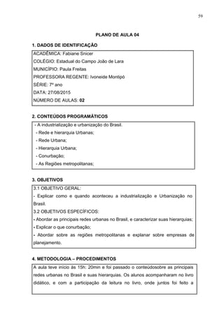 59
PLANO DE AULA 04
1. DADOS DE IDENTIFICAÇÃO
ACADÊMICA: Fabiane Snicer
COLÉGIO: Estadual do Campo João de Lara
MUNICÍPIO: Paula Freitas
PROFESSORA REGENTE: Ivoneide Montipó
SÉRIE: 7º ano
DATA: 27/08/2015
NÚMERO DE AULAS: 02
2. CONTEÚDOS PROGRAMÁTICOS
- A industrialização e urbanização do Brasil.
- Rede e hierarquia Urbanas;
- Rede Urbana;
- Hierarquia Urbana;
- Conurbação;
- As Regiões metropolitanas;
3. OBJETIVOS
3.1 OBJETIVO GERAL:
- Explicar como e quando aconteceu a industrialização e Urbanização no
Brasil.
3.2 OBJETIVOS ESPECÍFICOS:
- Abordar as principais redes urbanas no Brasil, e caracterizar suas hierarquias;
- Explicar o que conurbação;
- Abordar sobre as regiões metropolitanas e explanar sobre empresas de
planejamento.
4. METODOLOGIA – PROCEDIMENTOS
A aula teve início às 15h: 20min e foi passado o conteúdosobre as principais
redes urbanas no Brasil e suas hierarquias. Os alunos acompanharam no livro
didático, e com a participação da leitura no livro, onde juntos foi feito a
 