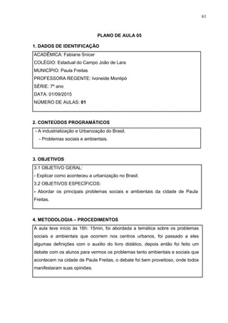 61
PLANO DE AULA 05
1. DADOS DE IDENTIFICAÇÃO
ACADÊMICA: Fabiane Snicer
COLÉGIO: Estadual do Campo João de Lara
MUNICÍPIO: Paula Freitas
PROFESSORA REGENTE: Ivoneide Montipó
SÉRIE: 7º ano
DATA: 01/09/2015
NÚMERO DE AULAS: 01
2. CONTEÚDOS PROGRAMÁTICOS
- A industrialização e Urbanização do Brasil.
- Problemas sociais e ambientais.
3. OBJETIVOS
3.1 OBJETIVO GERAL:
- Explicar como aconteceu a urbanização no Brasil.
3.2 OBJETIVOS ESPECÍFICOS:
- Abordar os principais problemas sociais e ambientais da cidade de Paula
Freitas.
4. METODOLOGIA – PROCEDIMENTOS
A aula teve início às 16h: 15min, foi abordada a temática sobre os problemas
sociais e ambientais que ocorrem nos centros urbanos, foi passado a eles
algumas definições com o auxilio do livro didático, depois então foi feito um
debate com os alunos para vermos os problemas tanto ambientais e sociais que
acontecem na cidade de Paula Freitas, o debate foi bem proveitoso, onde todos
manifestaram suas opiniões.
 