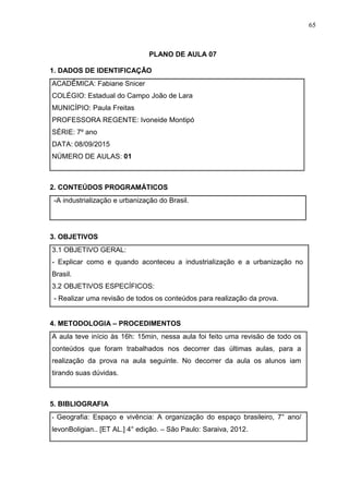 65
PLANO DE AULA 07
1. DADOS DE IDENTIFICAÇÃO
ACADÊMICA: Fabiane Snicer
COLÉGIO: Estadual do Campo João de Lara
MUNICÍPIO: Paula Freitas
PROFESSORA REGENTE: Ivoneide Montipó
SÉRIE: 7º ano
DATA: 08/09/2015
NÚMERO DE AULAS: 01
2. CONTEÚDOS PROGRAMÁTICOS
-A industrialização e urbanização do Brasil.
3. OBJETIVOS
3.1 OBJETIVO GERAL:
- Explicar como e quando aconteceu a industrialização e a urbanização no
Brasil.
3.2 OBJETIVOS ESPECÍFICOS:
- Realizar uma revisão de todos os conteúdos para realização da prova.
4. METODOLOGIA – PROCEDIMENTOS
A aula teve início às 16h: 15min, nessa aula foi feito uma revisão de todo os
conteúdos que foram trabalhados nos decorrer das últimas aulas, para a
realização da prova na aula seguinte. No decorrer da aula os alunos iam
tirando suas dúvidas.
5. BIBLIOGRAFIA
- Geografia: Espaço e vivência: A organização do espaço brasileiro, 7° ano/
levonBoligian.. [ET AL.] 4° edição. – São Paulo: Saraiva, 2012.
 