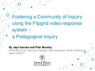Fostering a Community of Inquiry
using the Flipgrid video response
system –
a Pedagogical Inquiry
By Jaya Kannan and Pilar Munday
Presented at the Teaching, Colleges, and Community Online Conference
April 19 2017
 