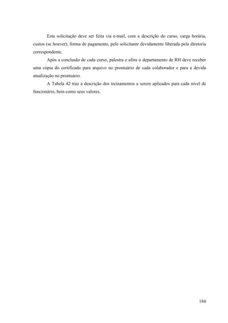 184
Esta solicitação deve ser feita via e-mail, com a descrição do curso, carga horária,
custos (se houver), forma de pagamento, pelo solicitante devidamente liberada pela diretoria
correspondente.
Após a conclusão de cada curso, palestra e afins o departamento de RH deve receber
uma cópia do certificado para arquivo no prontuário de cada colaborador e para a devida
atualização no prontuário.
A Tabela 42 traz a descrição dos treinamentos a serem aplicados para cada nível de
funcionário, bem como seus valores.
 
