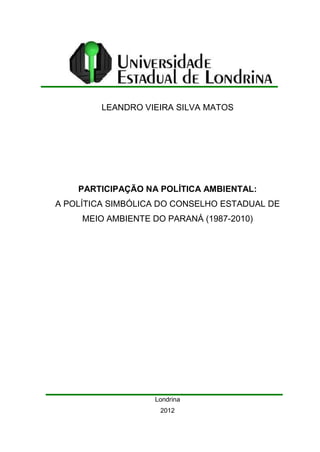LEANDRO VIEIRA SILVA MATOS
PARTICIPAÇÃO NA POLÍTICA AMBIENTAL:
A POLÍTICA SIMBÓLICA DO CONSELHO ESTADUAL DE
MEIO AMBIENTE DO PARANÁ (1987-2010)
Londrina
2012
 