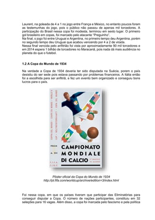 Laurent, na goleada de 4 a 1 no jogo entre França e México, no entanto poucos foram 
as testemunhas do jogo, pois o público não passou de apenas mil torcedores. A 
participação do Brasil nessa copa foi modesta, terminou em sexto lugar. O primeiro 
gol brasileiro em copas, foi marcado pelo atacante “Preguinho”. 
Na final, o jogo foi entre Uruguai e Argentina, no primeiro tempo deu Argentina, porém 
no segundo tempo deu Uruguai que acabou vencendo por 4 a 2 de virada. 
Nessa final vencida pelo anfitrião foi vista por aproximadamente 90 mil torcedores e 
em 2014 espera 1 bilhão de torcedores no Maracanã, pois nada dá mais audiência no 
planeta do que o futebol. 
1.2 A Copa do Mundo de 1934 
Na verdade a Copa de 1934 deveria ter sido disputada na Suécia, porem o país 
desistiu do ser sede pois estava passando por problemas financeiros. A Itália então 
foi a escolhida para ser anfitriã, e fez um evento bem organizado e conseguiu bons 
lucros para o país. 
Pôster oficial da Copa do Mundo de 1934 
http://pt.fifa.com/worldcup/archive/edition=3/index.html 
Foi nessa copa, em que os países tiveram que participar das Eliminatórias para 
conseguir disputar a Copa. O número de nações participantes, constituiu em 32 
seleções para 16 vagas. Além disso, a copa foi marcada pelo fascismo e pela política 
 