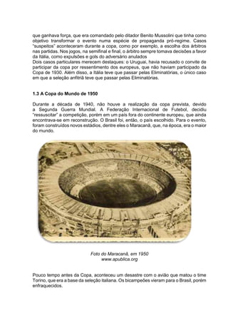que ganhava força, que era comandado pelo ditador Benito Mussolini que tinha como 
objetivo transformar o evento numa espécie de propaganda pró-regime. Casos 
“suspeitos” aconteceram durante a copa, como por exemplo, a escolha dos árbitros 
nas partidas. Nos jogos, na semifinal e final, o árbitro sempre tomava decisões a favor 
da Itália, como expulsões e gols do adversário anulados 
Dois casos particulares merecem destaques: o Uruguai, havia recusado o convite de 
participar da copa por ressentimento dos europeus, que não haviam participado da 
Copa de 1930. Além disso, a Itália teve que passar pelas Eliminatórias, o único caso 
em que a seleção anfitriã teve que passar pelas Eliminatórias. 
1.3 A Copa do Mundo de 1950 
Durante a década de 1940, não houve a realização da copa prevista, devido 
a Segunda Guerra Mundial. A Federação Internacional de Futebol, decidiu 
“ressuscitar” a competição, porém em um país fora do continente europeu, que ainda 
encontrava-se em reconstrução. O Brasil foi, então, o país escolhido. Para o evento, 
foram construídos novos estádios, dentre eles o Maracanã, que, na época, era o maior 
do mundo. 
Foto do Maracanã, em 1950 
www.apublica.org 
Pouco tempo antes da Copa, aconteceu um desastre com o avião que matou o time 
Torino, que era a base da seleção italiana. Os bicampeões vieram para o Brasil, porém 
enfraquecidos. 
 